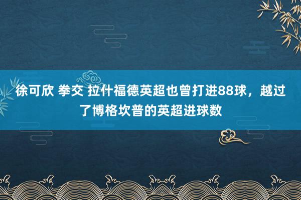 徐可欣 拳交 拉什福德英超也曾打进88球，越过了博格坎普的英超进球数