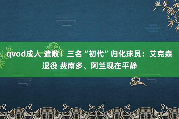 qvod成人 遣散！三名“初代”归化球员：艾克森退役 费南多、阿兰现在平静