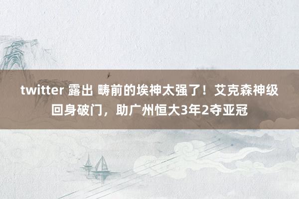 twitter 露出 畴前的埃神太强了！艾克森神级回身破门，助广州恒大3年2夺亚冠