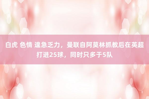 白虎 色情 遑急乏力，曼联自阿莫林抓教后在英超打进25球，同时只多于5队